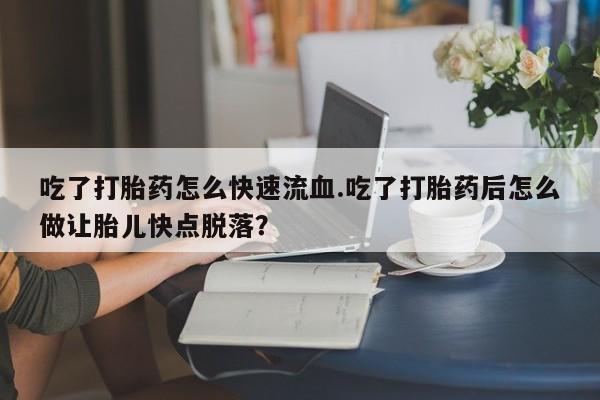 私人打胎药大月份胎停药吃了打胎药怎么快速流血.吃了打胎药后怎么做让胎儿快点脱落？