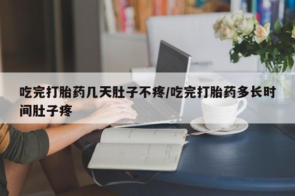 私人打胎药大月份胎停药吃完打胎药几天肚子不疼/吃完打胎药多长时间肚子疼