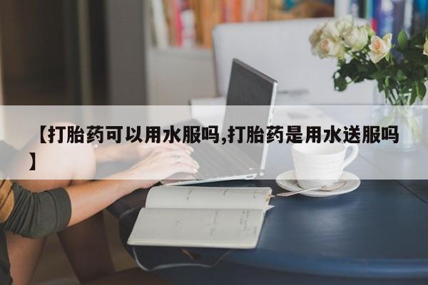 私人打胎药大月份胎停药【打胎药可以用水服吗,打胎药是用水送服吗】