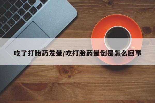 私人打胎药大月份胎停药吃了打胎药发晕/吃打胎药晕倒是怎么回事