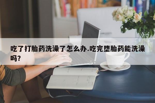私人打胎药大月份胎停药吃了打胎药洗澡了怎么办.吃完堕胎药能洗澡吗？