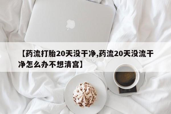 私人打胎药大月份胎停药【药流打胎20天没干净,药流20天没流干净怎么办不想清宫】