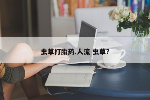 私人打胎药大月份胎停药虫草打胎药.人流 虫草？