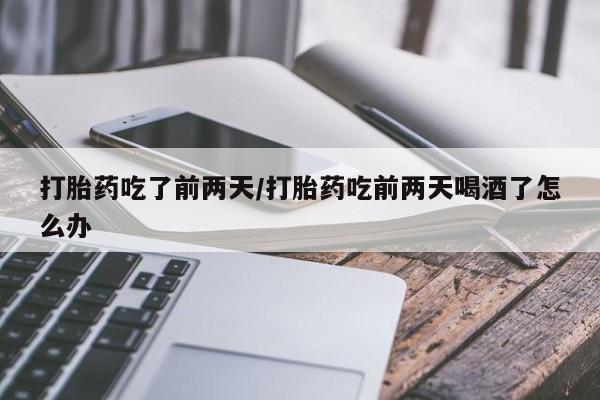 私人打胎药大月份胎停药打胎药吃了前两天/打胎药吃前两天喝酒了怎么办