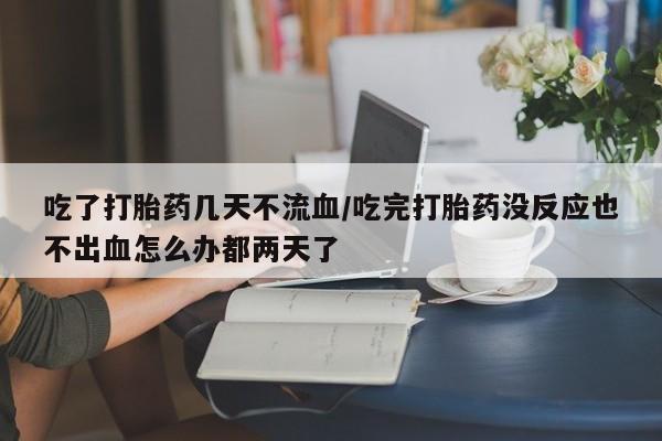 私人打胎药大月份胎停药吃了打胎药几天不流血/吃完打胎药没反应也不出血怎么办都两天了