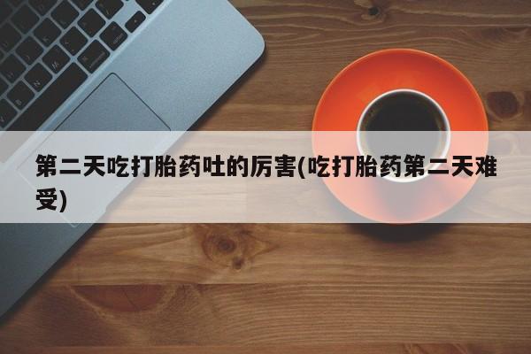 私人打胎药大月份胎停药第二天吃打胎药吐的厉害(吃打胎药第二天难受)