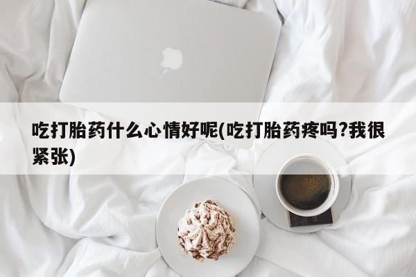 私人打胎药大月份胎停药吃打胎药什么心情好呢(吃打胎药疼吗?我很紧张)