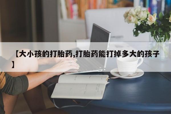 私人打胎药大月份胎停药【大小孩的打胎药,打胎药能打掉多大的孩子】