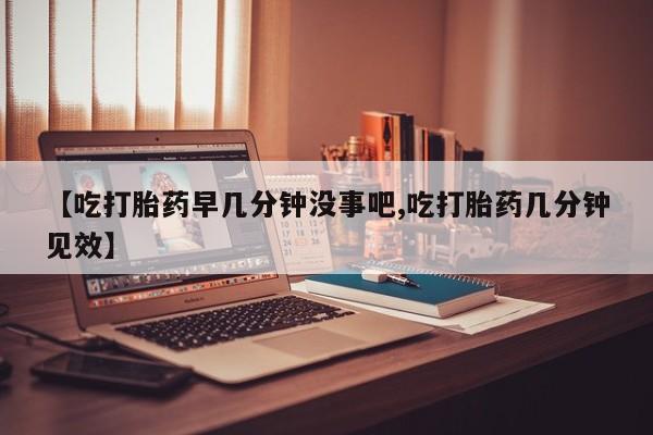 私人打胎药大月份胎停药【吃打胎药早几分钟没事吧,吃打胎药几分钟见效】