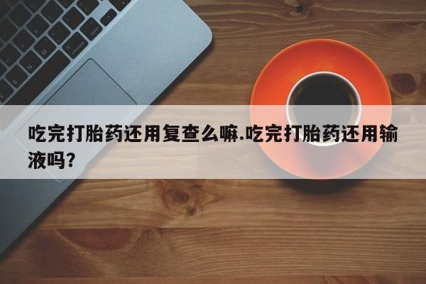 私人打胎药大月份胎停药吃完打胎药还用复查么嘛.吃完打胎药还用输液吗？