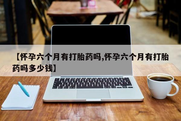 私人打胎药大月份胎停药【怀孕六个月有打胎药吗,怀孕六个月有打胎药吗多少钱】