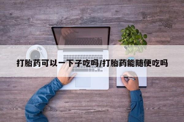 私人打胎药大月份胎停药打胎药可以一下子吃吗/打胎药能随便吃吗