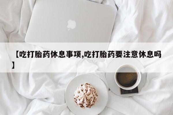 私人打胎药大月份胎停药【吃打胎药休息事项,吃打胎药要注意休息吗】