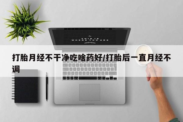 私人打胎药大月份胎停药打胎月经不干净吃啥药好/打胎后一直月经不调