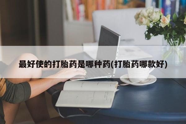 私人打胎药大月份胎停药最好使的打胎药是哪种药(打胎药哪款好)