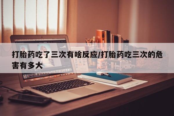 私人打胎药大月份胎停药打胎药吃了三次有啥反应/打胎药吃三次的危害有多大