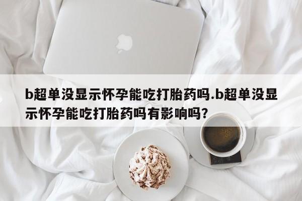 私人打胎药大月份胎停药b超单没显示怀孕能吃打胎药吗.b超单没显示怀孕能吃打胎药吗有影响吗？