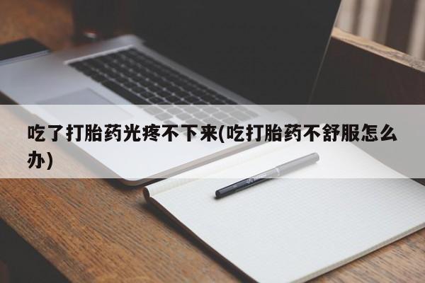 私人打胎药大月份胎停药吃了打胎药光疼不下来(吃打胎药不舒服怎么办)