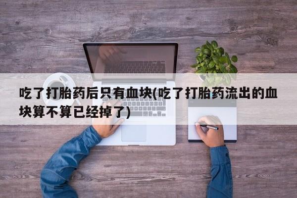 私人打胎药大月份胎停药吃了打胎药后只有血块(吃了打胎药流出的血块算不算已经掉了)