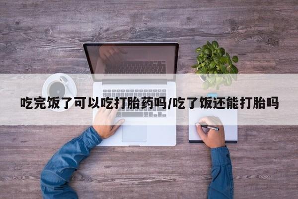 私人打胎药大月份胎停药吃完饭了可以吃打胎药吗/吃了饭还能打胎吗