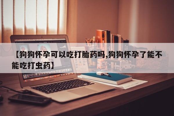 私人打胎药大月份胎停药【狗狗怀孕可以吃打胎药吗,狗狗怀孕了能不能吃打虫药】