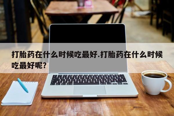 私人打胎药大月份胎停药打胎药在什么时候吃最好.打胎药在什么时候吃最好呢？