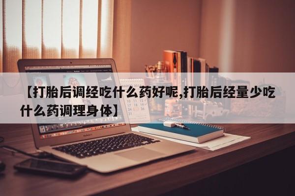 私人打胎药大月份胎停药【打胎后调经吃什么药好呢,打胎后经量少吃什么药调理身体】