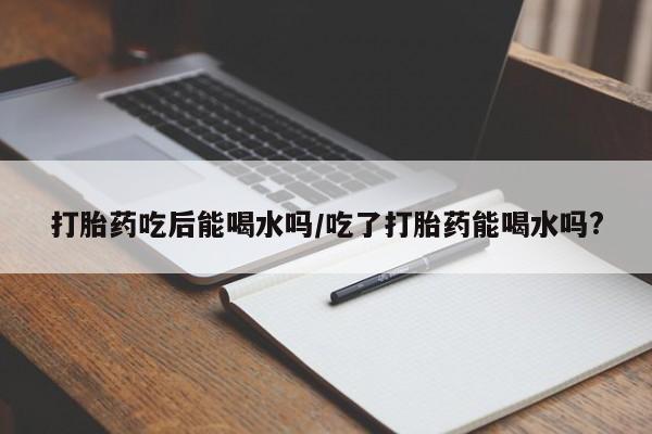 私人打胎药大月份胎停药打胎药吃后能喝水吗/吃了打胎药能喝水吗?