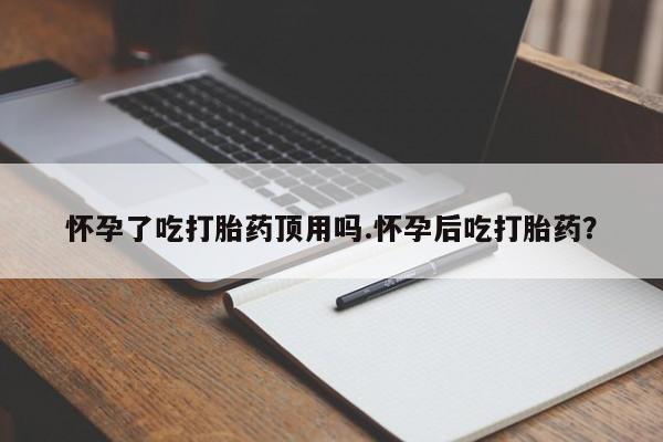 私人打胎药大月份胎停药怀孕了吃打胎药顶用吗.怀孕后吃打胎药？