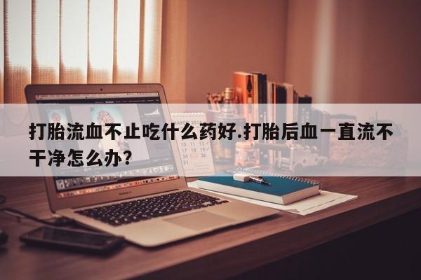 私人打胎药大月份胎停药打胎流血不止吃什么药好.打胎后血一直流不干净怎么办？