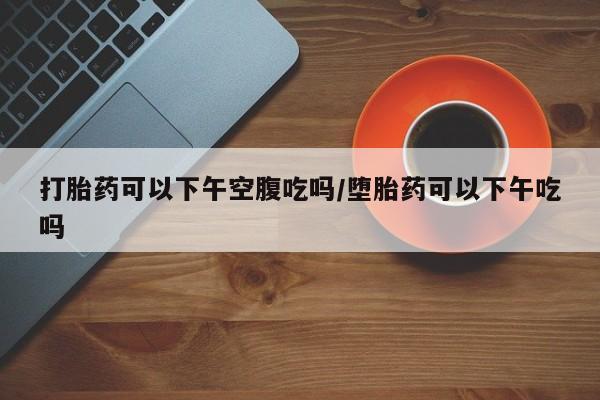 私人打胎药大月份胎停药打胎药可以下午空腹吃吗/堕胎药可以下午吃吗
