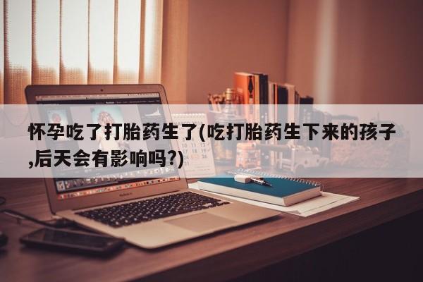 私人打胎药大月份胎停药怀孕吃了打胎药生了(吃打胎药生下来的孩子,后天会有影响吗?)