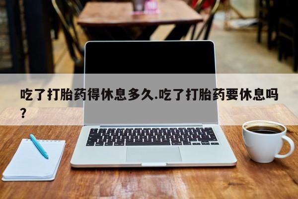 私人打胎药大月份胎停药吃了打胎药得休息多久.吃了打胎药要休息吗？