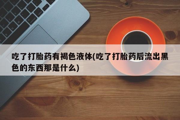 私人打胎药大月份胎停药吃了打胎药有褐色液体(吃了打胎药后流出黑色的东西那是什么)