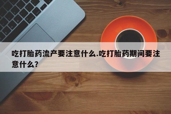 私人打胎药大月份胎停药吃打胎药流产要注意什么.吃打胎药期间要注意什么？
