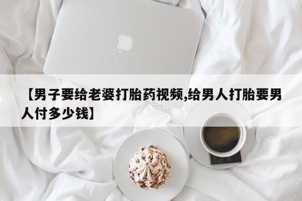 私人打胎药大月份胎停药【男子要给老婆打胎药视频,给男人打胎要男人付多少钱】