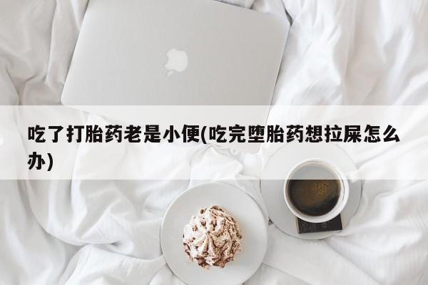 私人打胎药大月份胎停药吃了打胎药老是小便(吃完堕胎药想拉屎怎么办)