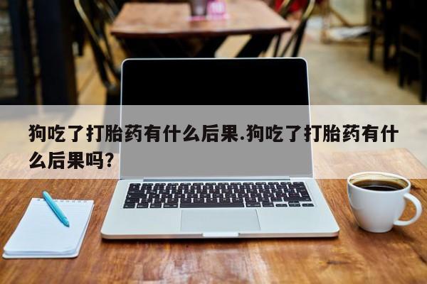 私人打胎药大月份胎停药狗吃了打胎药有什么后果.狗吃了打胎药有什么后果吗？