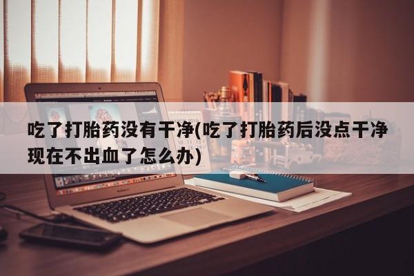 私人打胎药大月份胎停药吃了打胎药没有干净(吃了打胎药后没点干净现在不出血了怎么办)