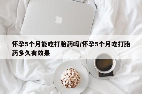私人打胎药大月份胎停药怀孕5个月能吃打胎药吗/怀孕5个月吃打胎药多久有效果