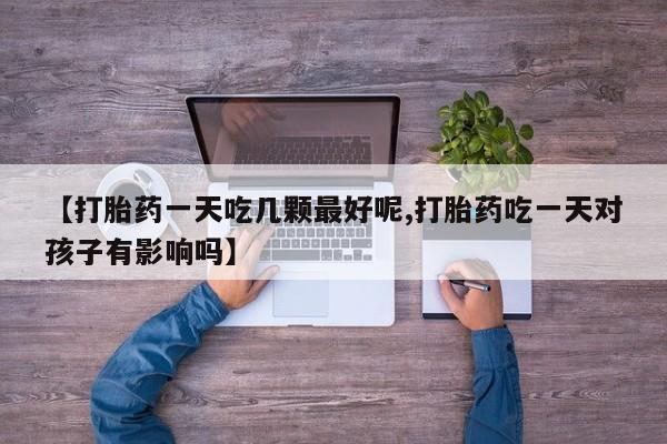 私人打胎药大月份胎停药【打胎药一天吃几颗最好呢,打胎药吃一天对孩子有影响吗】