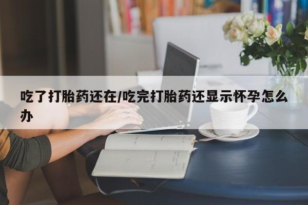 私人打胎药大月份胎停药吃了打胎药还在/吃完打胎药还显示怀孕怎么办