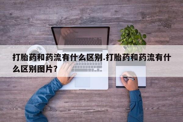 私人打胎药大月份胎停药打胎药和药流有什么区别.打胎药和药流有什么区别图片？