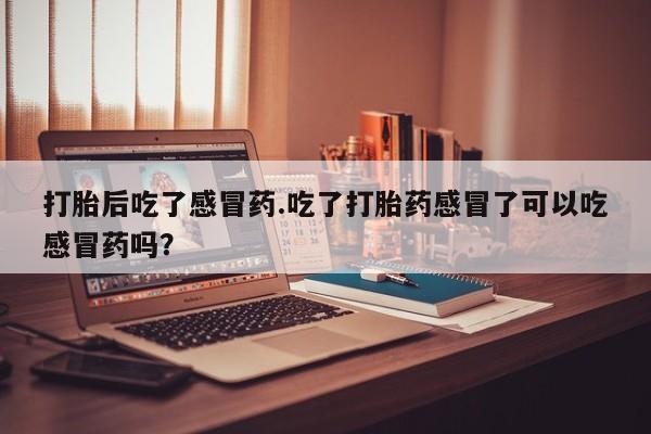 私人打胎药大月份胎停药打胎后吃了感冒药.吃了打胎药感冒了可以吃感冒药吗？