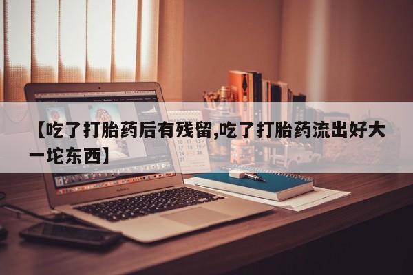 私人打胎药大月份胎停药【吃了打胎药后有残留,吃了打胎药流出好大一坨东西】