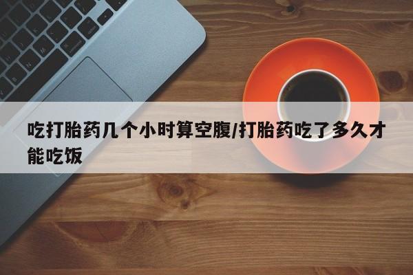 私人打胎药大月份胎停药吃打胎药几个小时算空腹/打胎药吃了多久才能吃饭