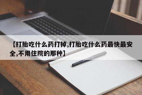 私人打胎药大月份胎停药【打胎吃什么药打掉,打胎吃什么药最快最安全,不用住院的那种】