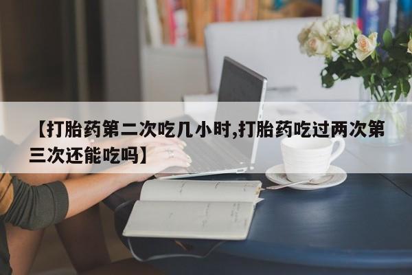 私人打胎药大月份胎停药【打胎药第二次吃几小时,打胎药吃过两次第三次还能吃吗】