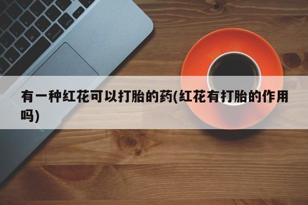 私人打胎药大月份胎停药有一种红花可以打胎的药(红花有打胎的作用吗)