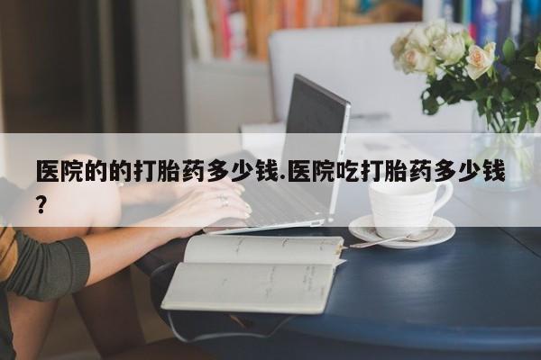 私人打胎药大月份胎停药医院的的打胎药多少钱.医院吃打胎药多少钱？
